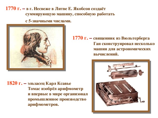 1770 г. – в г. Несвеже в Литве Е. Якобсон создаёт  суммирующую машину, способную работать  с 5-значными числами.    1770 г. – священник из Вюльтерберга  Ган сконструировал несколько  машин для астрономических  вычислений.  1820 г. – эльзасец Карл Ксавье  Томас изобрёл арифмометр  и впервые в мире организовал  промышленное производство  арифмометров. 