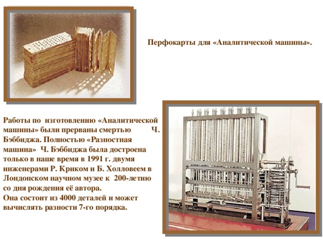 Перфокарты для «Аналитической машины».  Работы по изготовлению «Аналитической машины» были прерваны смертью Ч. Бэббиджа. Полностью «Разностная машина» Ч. Бэббиджа была достроена только в наше время в 1991 г. двумя инженерами Р. Криком и Б. Холловеем в Лондонском научном музее к 200-летию со дня рождения её автора. Она состоит из 4000 деталей и может вычислять разности 7-го порядка. 
