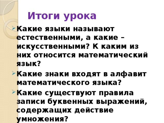 Итоги урока Какие языки называют естественными, а какие – искусственными? К каким из них относится математический язык? Какие знаки входят в алфавит математического языка? Какие существуют правила записи буквенных выражений, содержащих действие умножения? 
