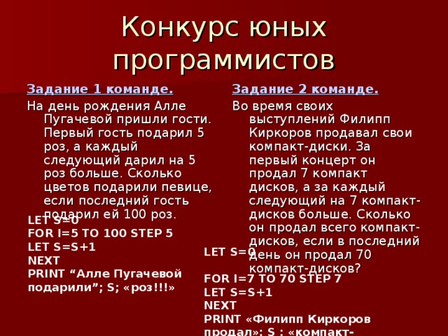 Задание 1 команде. На день рождения Алле Пугачевой пришли гости. Первый гость подарил 5 роз, а каждый следующий дарил на 5 роз больше. Сколько цветов подарили певице, если последний гость подарил ей 100 роз. Задание 2 команде. Во время своих выступлений Филипп Киркоров продавал свои компакт-диски. За первый концерт он продал 7 компакт дисков, а за каждый следующий на 7 компакт-дисков больше. Сколько он продал всего компакт-дисков, если в последний день он продал 70 компакт-дисков? LET S=0 FOR I=5 TO 100 STEP 5 LET S=S+1 NEXT PRINT “Алле Пугачевой подарили”; S ; «роз!!!»  LET S=0 FOR I=7 TO 70 STEP 7 LET S=S+1 NEXT PRINT «Филипп Киркоров продал»; S ; «компакт-дисков!!!» 