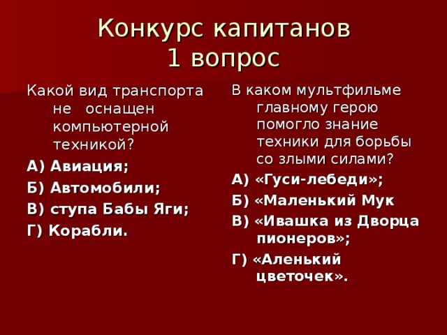 Конкурс капитанов  1 вопрос Какой вид транспорта не оснащен компьютерной техникой? А) Авиация; Б) Автомобили; В) ступа Бабы Яги; Г) Корабли. В каком мультфильме главному герою помогло знание техники для борьбы со злыми силами? А) «Гуси-лебеди»; Б) «Маленький Мук В) «Ивашка из Дворца пионеров»; Г) «Аленький цветочек». 
