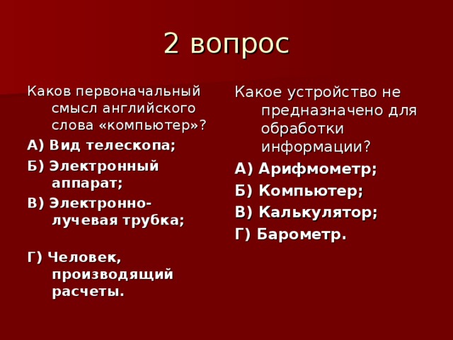 Каков первоначальный смысл английского слова «компьютер»? А) Вид телескопа; Б) Электронный аппарат; В) Электронно-лучевая трубка; Г) Человек, производящий расчеты. Какое устройство не предназначено для обработки информации? А) Арифмометр; Б) Компьютер; В) Калькулятор; Г) Барометр. 