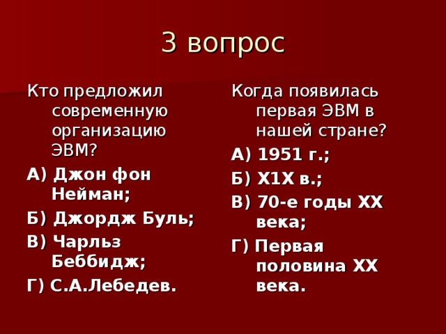 Кто предложил современную организацию ЭВМ? А) Джон фон Нейман; Б) Джордж Буль; В) Чарльз Беббидж; Г) С.А.Лебедев. Когда появилась первая ЭВМ в нашей стране? А) 1951 г.; Б) Х1Х в.; В) 70-е годы ХХ века; Г) Первая половина ХХ века. 