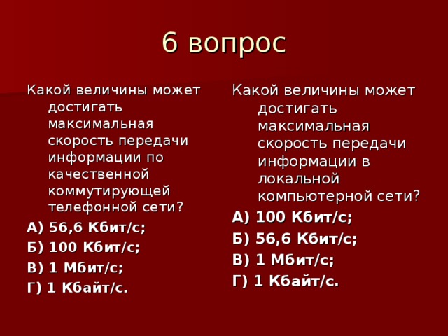 Какой величины может достигать максимальная скорость передачи информации по качественной коммутирующей телефонной сети? А) 56,6 Кбит/с; Б) 100 Кбит/с; В) 1 Мбит/с; Г) 1 Кбайт/с.  Какой величины может достигать максимальная скорость передачи информации в локальной компьютерной сети? А) 100 Кбит/с; Б) 56,6 Кбит/с; В) 1 Мбит/с; Г) 1 Кбайт/с. 