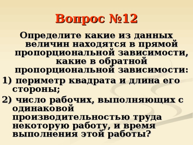 Вопрос №12 Определите какие из данных величин находятся в прямой пропорциональной зависимости, какие в обратной пропорциональной зависимости: 1) периметр квадрата и длина его стороны; 2) число рабочих, выполняющих с одинаковой производительностью труда некоторую работу, и время выполнения этой работы? 