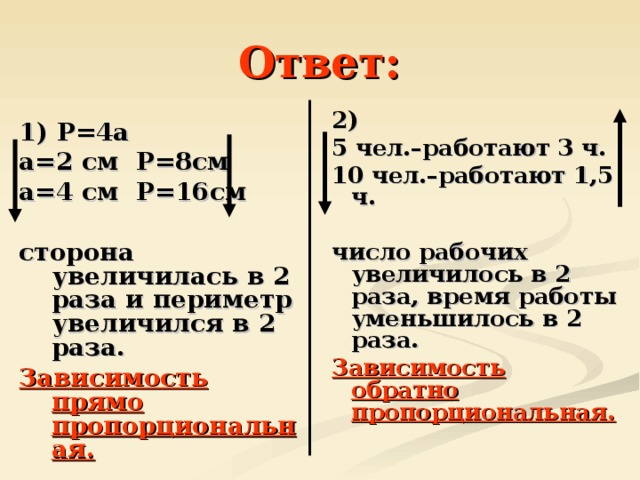 Ответ: 2) 5 чел.–работают 3 ч. 10 чел.–работают 1,5 ч.  число рабочих увеличилось в 2 раза, время работы уменьшилось в 2 раза. Зависимость обратно пропорциональная. 1) Р=4а а=2 см Р=8см а=4 см Р=16см  сторона увеличилась в 2 раза и периметр увеличился в 2 раза. Зависимость прямо пропорциональная.  