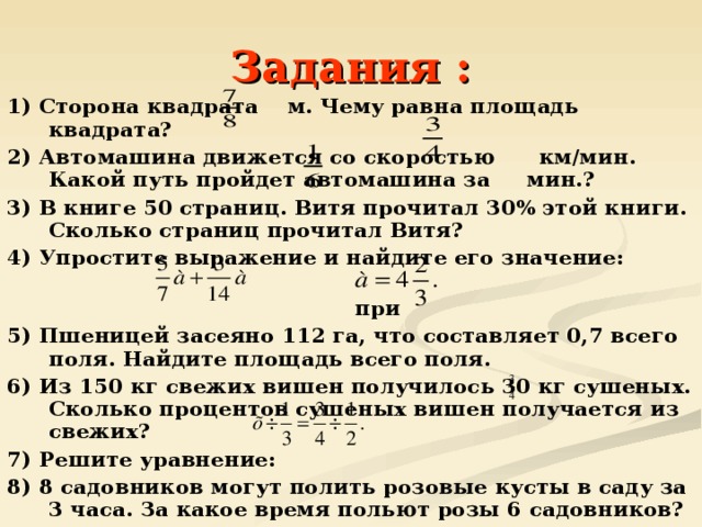 Задания : 1) Сторона квадрата м. Чему равна площадь квадрата? 2) Автомашина движется со скоростью км/мин. Какой путь пройдет автомашина за мин.? 3) В книге 50 страниц. Витя прочитал 30% этой книги. Сколько страниц прочитал Витя? 4) Упростите выражение и найдите его значение:  при 5) Пшеницей засеяно 112 га, что составляет 0,7 всего поля. Найдите площадь всего поля. 6) Из 150 кг свежих вишен получилось 30 кг сушеных. Сколько процентов сушеных вишен получается из свежих? 7) Решите уравнение: 8) 8 садовников могут полить розовые кусты в саду за 3 часа. За какое время польют розы 6 садовников? 