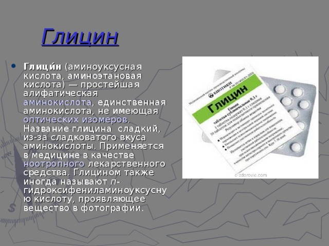 Глицин Глици́н  (аминоуксусная кислота, аминоэтановая кислота) — простейшая  алифатическая   аминокислота , единственная аминокислота, не имеющая  оптических изомеров . Название глицина  сладкий, из-за сладковатого вкуса аминокислоты. Применяется в медицине в качестве  ноотропного  лекарственного средства. Глицином также иногда называют  п- гидроксифениламиноуксусную кислоту, проявляющее вещество в фотографии. 
