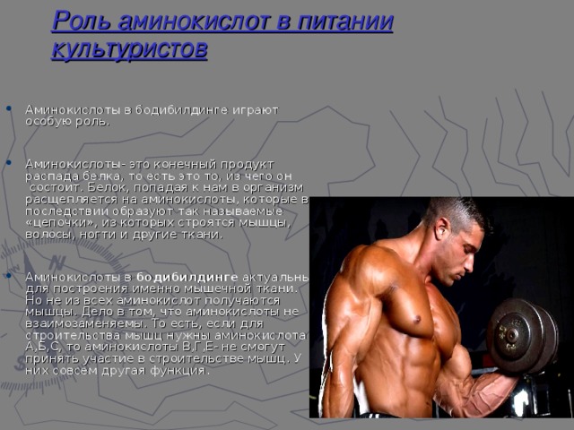 Роль аминокислот в питании культуристов Аминокислоты в бодибилдинге играют особую роль.   Аминокислоты- это конечный продукт распада белка, то есть это то, из чего он  состоит. Белок, попадая к нам в организм расщепляется на аминокислоты, которые в последствии образуют так называемые «цепочки», из которых строятся мышцы, волосы, ногти и другие ткани.   Аминокислоты в  бодибилдинге  актуальны для построения именно мышечной ткани. Но не из всех аминокислот получаются мышцы. Дело в том, что аминокислоты не взаимозаменяемы. То есть, если для строительства мышц нужны аминокислота А,Б,С, то аминокислоты В,Г,Е- не смогут принять участие в строительстве мышц. У них совсем другая функция. 