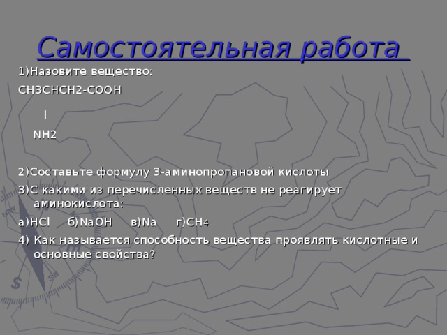 Самостоятельная работа 1)Назовите вещество: СН3СНСН2-СООН   l  NН2 2)Составьте формулу 3-аминопропановой кислоты 3)С какими из перечисленных веществ не реагирует аминокислота: а)НСl б)NаОН в)Nа г)СН 4 4) Как называется способность вещества проявлять кислотные и основные свойства? 