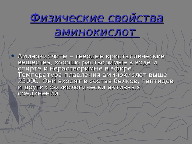 Физические свойства аминокислот Аминокислоты – твердые кристаллические вещества, хорошо растворимые в воде и спирте и нерастворимые в эфире. Температура плавления аминокислот выше 2500С. Они входят в состав белков, пептидов и других физиологически активных соединений. 