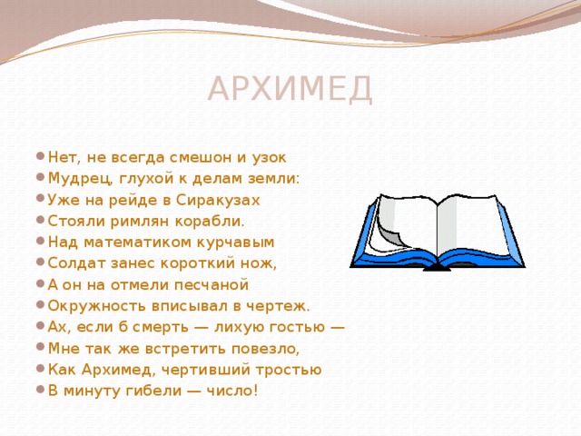 АРХИМЕД    Нет, не всегда смешон и узок Мудрец, глухой к делам земли: Уже на рейде в Сиракузах Стояли римлян корабли. Над математиком курчавым Солдат занес короткий нож, А он на отмели песчаной Окружность вписывал в чертеж. Ах, если б смерть — лихую гостью — Мне так же встретить повезло, Как Архимед, чертивший тростью В минуту гибели — число! 