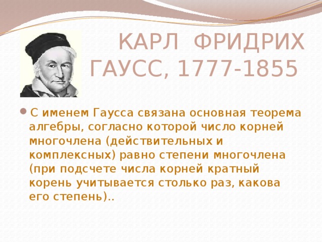 КАРЛ ФРИДРИХ ГАУСС, 1777-1855 С именем Гаусса связана основная теорема алгебры, согласно которой число корней многочлена (действительных и комплексных) равно степени многочлена (при подсчете числа корней кратный корень учитывается столько раз, какова его степень).. 