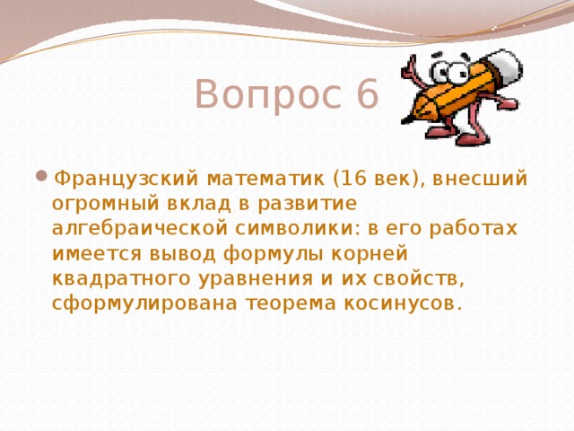 Вопрос 6 Французский математик (16 век), внесший огромный вклад в развитие алгебраической символики: в его работах имеется вывод формулы корней квадратного уравнения и их свойств, сформулирована теорема косинусов.   