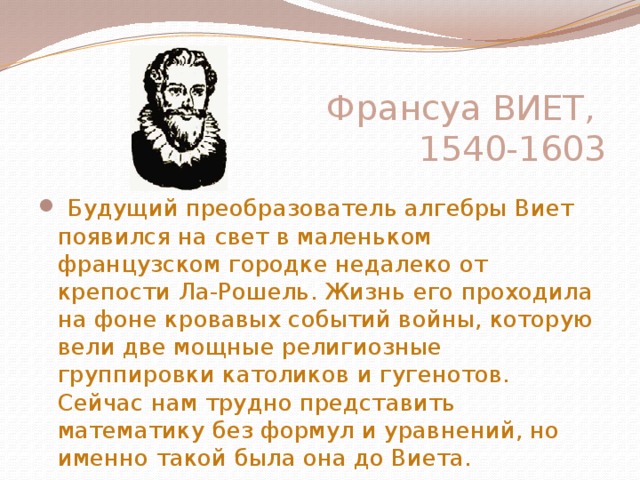 Франсуа ВИЕТ,  1540-1603        Будущий преобразователь алгебры Виет появился на свет в маленьком французском городке недалеко от крепости Ла-Рошель. Жизнь его проходила на фоне кровавых событий войны, которую вели две мощные религиозные группировки католиков и гугенотов. Сейчас нам трудно представить математику без формул и уравнений, но именно такой была она до Виета. 