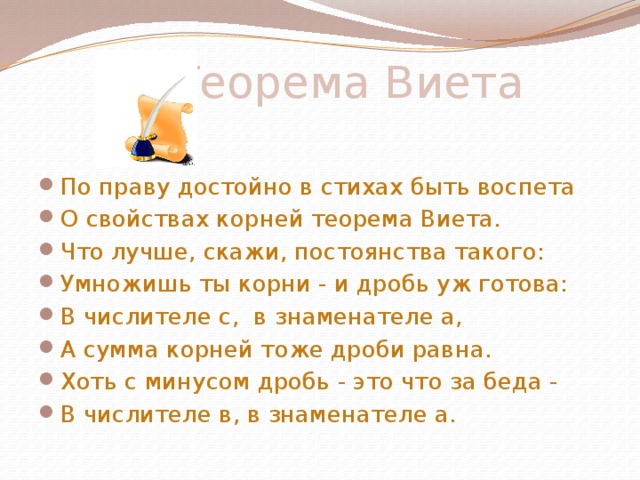  Теорема Виета     По праву достойно в стихах быть воспета О свойствах корней теорема Виета. Что лучше, скажи, постоянства такого: Умножишь ты корни - и дробь уж готова: В числителе с, в знаменателе а, А сумма корней тоже дроби равна. Хоть с минусом дробь - это что за беда - В числителе в, в знаменателе а. 