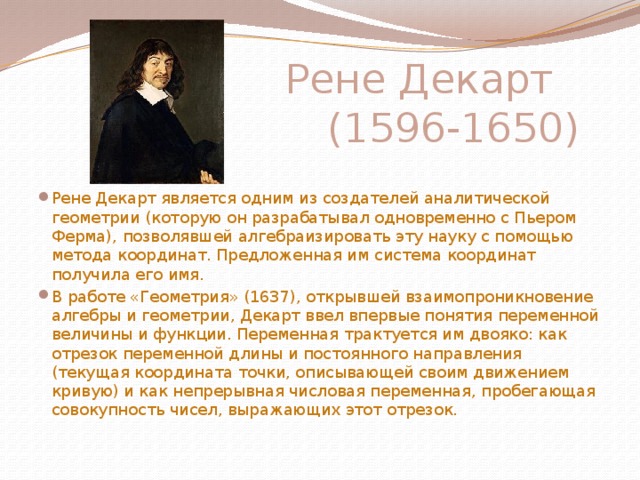 Рене Декарт  (1596-1650) Рене Декарт является одним из создателей аналитической геометрии (которую он разрабатывал одновременно с Пьером Ферма), позволявшей алгебраизировать эту науку с помощью метода координат. Предложенная им система координат получила его имя. В работе «Геометрия» (1637), открывшей взаимопроникновение алгебры и геометрии, Декарт ввел впервые понятия переменной величины и функции. Переменная трактуется им двояко: как отрезок переменной длины и постоянного направления (текущая координата точки, описывающей своим движением кривую) и как непрерывная числовая переменная, пробегающая совокупность чисел, выражающих этот отрезок. 