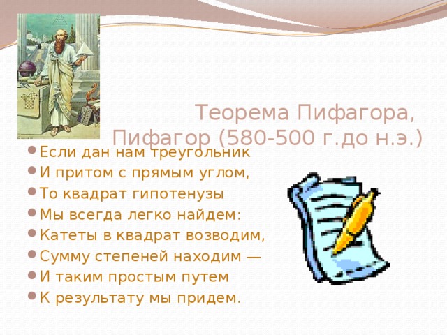 Теорема Пифагора,  Пифагор (580-500 г.до н.э.)       Если дан нам треугольник И притом с прямым углом, То квадрат гипотенузы Мы всегда легко найдем: Катеты в квадрат возводим, Сумму степеней находим — И таким простым путем К результату мы придем. 