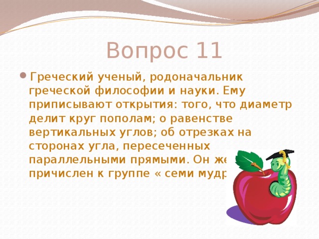  Вопрос 11 Греческий ученый, родоначальник греческой философии и науки. Ему приписывают открытия: того, что диаметр делит круг пополам; о равенстве вертикальных углов; об отрезках на сторонах угла, пересеченных параллельными прямыми. Он же причислен к группе « семи мудрецов» 