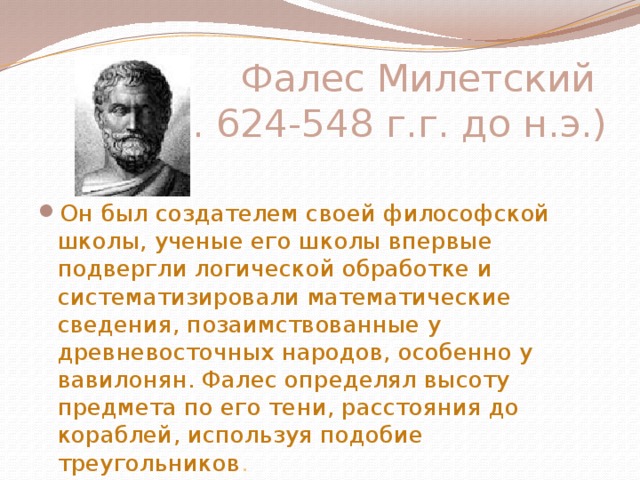 Фалес Милетский  (ок. 624-548 г.г. до н.э.)   Он был создателем своей философской школы, ученые его школы впервые подвергли логической обработке и систематизировали математические сведения, позаимствованные у древневосточных народов, особенно у вавилонян. Фалес определял высоту предмета по его тени, расстояния до кораблей, используя подобие треугольников . 