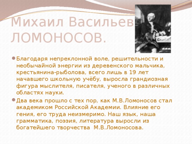 Михаил Васильевич ЛОМОНОСОВ. Благодаря непреклонной воле, решительности и необычайной энергии из деревенского мальчика, крестьянина-рыболова, всего лишь в 19 лет начавшего школьную учёбу, выросла грандиозная фигура мыслителя, писателя, ученого в различных областях науки. Два века прошло с тех пор, как М.В.Ломоносов стал академиком Российской Академии. Влияние его гения, его труда неизмеримо. Наш язык, наша грамматика, поэзия, литература выросли из богатейшего творчества М.В.Ломоносова. 