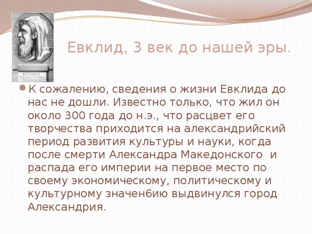  Евклид, 3 век до нашей эры.   К сожалению, сведения о жизни Евклида до нас не дошли. Известно только, что жил он около 300 года до н.э., что расцвет его творчества приходится на александрийский период развития культуры и науки, когда после смерти Александра Македонского и распада его империи на первое место по своему экономическому, политическому и культурному значен6ию выдвинулся город Александрия. 