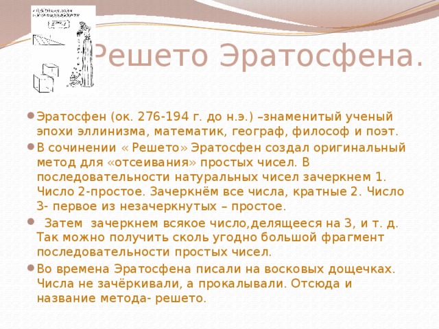  Решето Эратосфена. Эратосфен (ок. 276-194 г. до н.э.) –знаменитый ученый эпохи эллинизма, математик, географ, философ и поэт. В сочинении « Решето» Эратосфен создал оригинальный метод для «отсеивания» простых чисел. В последовательности натуральных чисел зачеркнем 1. Число 2-простое. Зачеркнём все числа, кратные 2. Число 3- первое из незачеркнутых – простое.  Затем зачеркнем всякое число,делящееся на 3, и т. д. Так можно получить сколь угодно большой фрагмент последовательности простых чисел. Во времена Эратосфена писали на восковых дощечках. Числа не зачёркивали, а прокалывали. Отсюда и название метода- решето.   