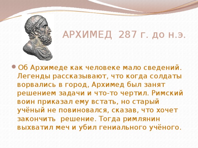  АРХИМЕД 287 г. до н.э. Об Архимеде как человеке мало сведений. Легенды рассказывают, что когда солдаты ворвались в город, Архимед был занят решением задачи и что-то чертил. Римский воин приказал ему встать, но старый учёный не повиновался, сказав, что хочет закончить решение. Тогда римлянин выхватил меч и убил гениального учёного.   