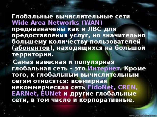  Глобальные вычислительные сети Wide Area Networks (WAN) предназначены как и ЛВС для предоставления услуг, но значительно большему количеству пользователей ( абонентов ), находящихся на большой территории.  Самая извесная и популярная глобальная сеть – это Интернет . Кроме того, к глобальным вычислительным сетям относятся: всемирная некоммерческая сеть FidoNet, CREN, EARNet, EUNet  и другие глобальные сети, в том числе и корпоративные. 
