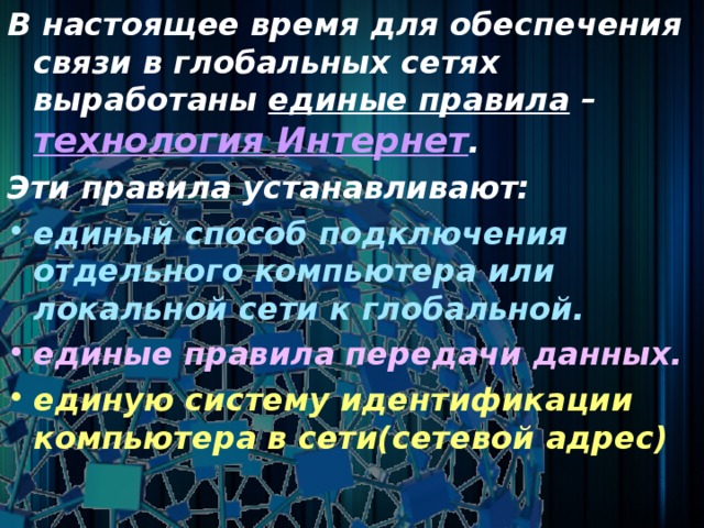 В настоящее время для обеспечения связи в глобальных сетях выработаны единые правила – технология Интернет . Эти правила устанавливают: единый способ подключения отдельного компьютера или локальной сети к глобальной. единые правила передачи данных. единую систему идентификации  компьютера в сети(сетевой адрес)  