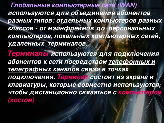  Глобальные компьютерные сети (WAN) используются для объединения абонентов разных типов: отдельных компьютеров разных классов - от мэйнфреймов до персональных компьютеров, локальных компьютерных сетей, удаленных терминалов.  Терминалы  используются для подключения абонентов к сети посредством телефонных и телеграфных каналов связи в точках подключения. Терминал состоит из экрана и клавиатуры, которые совместно используются, чтобы дистанционно связаться с компьютером (хостом)  