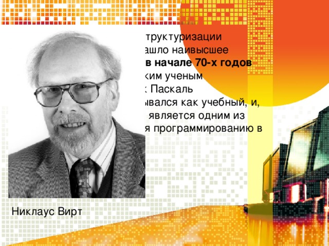 Развитие идеи Алгола о структуризации разработки алгоритмов нашло наивысшее отражение при создании в начале 70-х годов языка Паскаль швейцарским ученым Никлаусом Виртом . Язык Паскаль первоначально разрабатывался как учебный, и, действительно, сейчас он является одним из основных языков обучения программированию в школах и вузах. Никлаус Вирт 