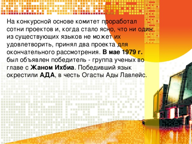 На конкурсной основе комитет проработал сотни проектов и, когда стало ясно, что ни один из существующих языков не может их удовлетворить, принял два проекта для окончательного рассмотрения. В мае 1979 г. был объявлен победитeль - группа ученых во главе с Жаном Ихбиа . Победивший язык окрестили АДА , в честь Огасты Ады Лавлейс. 