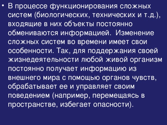 В процессе функционирования сложных систем (биологических, технических и т.д.), входящие в них объекты постоянно обмениваются информацией. Изменение сложных систем во времени имеет свои особенности. Так, для поддержания своей жизнедеятельности любой живой организм постоянно получает информацию из внешнего мира с помощью органов чувств, обрабатывает ее и управляет своим поведением (например, перемещаясь в пространстве, избегает опасности). 