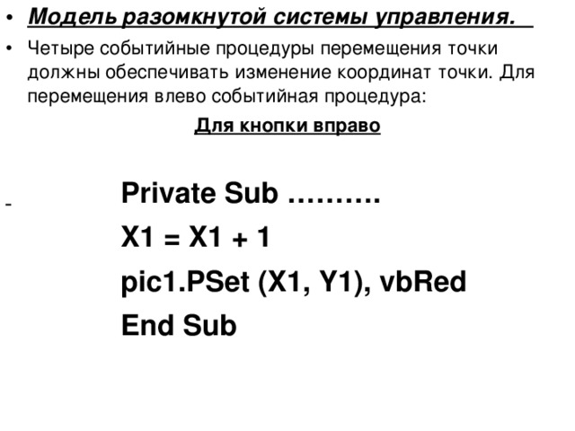 Модель разомкнутой системы управления. Четыре событийные процедуры перемещения точки должны обеспечивать изменение координат точки. Для перемещения влево событийная процедура: Для кнопки вправо      Private Sub ………. X1 = X1 + 1 pic1.PSet (X1, Y1), vbRed End Sub X1 = X1 + 1 pic1.PSet (X1, Y1), vbRed End Sub X1 = X1 + 1 pic1.PSet (X1, Y1), vbRed End Sub X1 = X1 + 1 pic1.PSet (X1, Y1), vbRed End Sub X1 = X1 + 1 pic1.PSet (X1, Y1), vbRed End Sub  