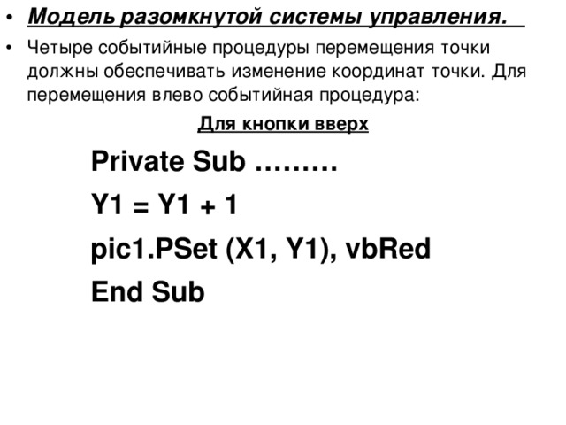 Модель разомкнутой системы управления. Четыре событийные процедуры перемещения точки должны обеспечивать изменение координат точки. Для перемещения влево событийная процедура: Для кнопки вверх Private Sub ……… Y1 = Y1 + 1 pic1.PSet (X1, Y1), vbRed End Sub  Private Sub ……… Y1 = Y1 + 1 pic1.PSet (X1, Y1), vbRed End Sub  Private Sub ……… Y1 = Y1 + 1 pic1.PSet (X1, Y1), vbRed End Sub  Private Sub ……… Y1 = Y1 + 1 pic1.PSet (X1, Y1), vbRed End Sub   