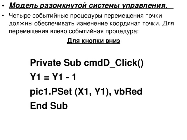 Модель разомкнутой системы управления. Четыре событийные процедуры перемещения точки должны обеспечивать изменение координат точки. Для перемещения влево событийная процедура: Для кнопки вниз  Private Sub cmdD_Click() Y1 = Y1 - 1 pic1.PSet (X1, Y1), vbRed End Sub Private Sub cmdD_Click() Y1 = Y1 - 1 pic1.PSet (X1, Y1), vbRed End Sub Private Sub cmdD_Click() Y1 = Y1 - 1 pic1.PSet (X1, Y1), vbRed End Sub Private Sub cmdD_Click() Y1 = Y1 - 1 pic1.PSet (X1, Y1), vbRed End Sub  