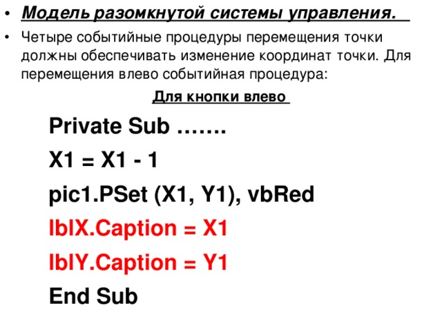 Модель разомкнутой системы управления. Четыре событийные процедуры перемещения точки должны обеспечивать изменение координат точки. Для перемещения влево событийная процедура: Для кнопки влево Private Sub ……. X1 = X1 - 1 pic1.PSet (X1, Y1), vbRed Private Sub ……. X1 = X1 - 1 pic1.PSet (X1, Y1), vbRed Private Sub ……. X1 = X1 - 1 pic1.PSet (X1, Y1), vbRed lblX.Caption = X1 lblY.Caption = Y1 lblX.Caption = X1 lblY.Caption = Y1 lblX.Caption = X1 lblY.Caption = Y1 End Sub End Sub End Sub 