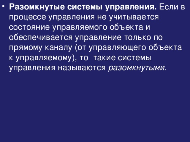 Разомкнутые системы управления. Если в процессе управления не учитывается состояние управляемого объекта и обеспечивается управление только по прямому каналу (от управляющего объекта к управляемому), то такие системы управления называются разомкнутыми . 