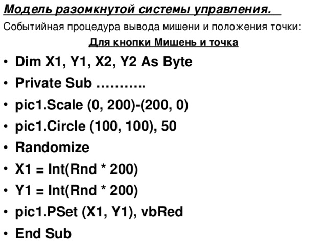 Модель разомкнутой системы управления. Событийная процедура вывода мишени и положения точки: Для кнопки Мишень и точка Dim X1, Y1, X2, Y2 As Byte Private Sub ……….. pic1.Scale (0, 20 0 )-(20 0 , 0) pic1.Circle (10 0 , 10 0 ), 5 0 Randomize X1 = Int(Rnd * 20 0 ) Y1 = Int(Rnd * 20 0 ) pic1.PSet (X1, Y1), vbRed End Sub 