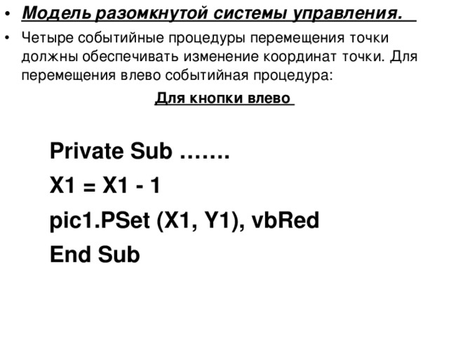 Модель разомкнутой системы управления. Четыре событийные процедуры перемещения точки должны обеспечивать изменение координат точки. Для перемещения влево событийная процедура: Для кнопки влево  Private Sub ……. X1 = X1 - 1 pic1.PSet (X1, Y1), vbRed End Sub Private Sub ……. X1 = X1 - 1 pic1.PSet (X1, Y1), vbRed End Sub Private Sub ……. X1 = X1 - 1 pic1.PSet (X1, Y1), vbRed End Sub 
