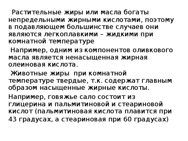  Растительные жиры или масла богаты непредельными жирными кислотами, поэтому в подавляющем большинстве случаев они являются легкоплавкими – жидкими при комнатной температуре  Например, одним из компонентов оливкового масла является ненасыщенная жирная олеиновая кислота.  Животные жиры при комнатной температуре твердые, т.к. содержат главным образом насыщенные жирные кислоты.  Например, говяжье сало состоит из глицерина и пальмитиновой и стеариновой кислот (пальмитиновая кислота плавится при 43 градусах, а стеариновая при 60 градусах)  