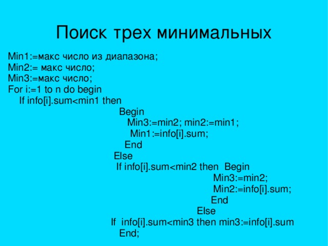 Поиск трех минимальных Min1:=макс число из диапазона; Min2:= макс число; Min3:=макс число; For i:=1 to n do begin  If info[i].sum Begin  Min3:=min2; min2:=min1;  Min1:=info[i].sum;  End  Else  If info[i].sum Min3:=min2;  Min2:=info[i].sum;  End  Else  If info[i].sum End; 