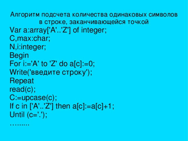 Алгоритм подсчета количества одинаковых символов в строке, заканчивающейся точкой Var a:array['A'..'Z'] of integer; C,max:char; N,i:integer; Begin For i:='A' to 'Z' do a[c]:=0; Write('введите строку'); Repeat read(c); C:=upcase(c); If c in ['A'..'Z'] then a[c]:=a[c]+1; Until (c='.'); … ...... 