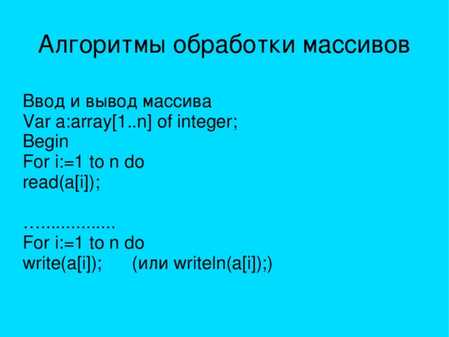 Алгоритмы обработки массивов Ввод и вывод массива Var a:array[1..n] of integer; Begin For i:=1 to n do read(a[i]); … ............... For i:=1 to n do write(a[i]); (или writeln(a[i]);) 