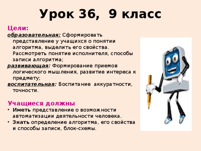 Урок 36, 9 класс Цели:  образовательная: Сформировать представление у учащихся о понятии алгоритма, выделить его свойства. Рассмотреть понятие исполнителя, способы записи алгоритма; развивающая : Формирование приемов логического мышления, развитие интереса к предмету; воспитательная : Воспитание  аккуратности, точности. Учащиеся должны Иметь представление о возможности автоматизации деятельности человека. Знать определение алгоритма, его свойства и способы записи, блок-схемы. 