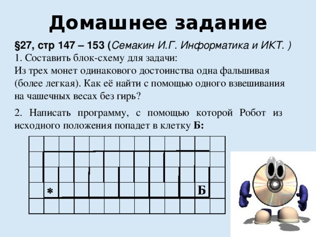 Домашнее задание §27, стр 147 – 153 ( Семакин И.Г. Информатика и ИКТ. ) 1. Составить блок-схему для задачи: Из трех монет одинакового достоинства одна фальшивая (более легкая). Как её найти с помощью одного взвешивания на чашечных весах без гирь? 2. Написать программу, с помощью которой Робот из исходного положения попадет в клетку Б:  