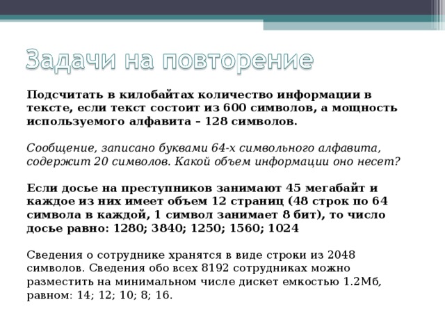 Подсчитать в килобайтах количество информации в тексте, если текст состоит из 600 символов, а мощность используемого алфавита – 128 символов. Сообщение, записано буквами 64-х символьного алфавита, содержит 20 символов. Какой объем информации оно несет? Если досье на преступников занимают 45 мегабайт и каждое из них имеет объем 12 страниц (48 строк по 64 символа в каждой, 1 символ занимает 8 бит), то число досье равно: 1280; 3840; 1250; 1560; 1024 Сведения о сотруднике хранятся в виде строки из 2048 символов. Сведения обо всех 8192 сотрудниках можно разместить на минимальном числе дискет емкостью 1.2Мб, равном: 14; 12; 10; 8; 16. 
