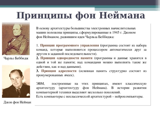 Принципы фон Неймана В основу архитектуры большинства электронных вычислительных машин положены принципы, сформулированные в 1945 г. Джоном фон Нейманом, развившим идеи Чарльза Беббиджа: Принцип программного управления ( программа состоит из набора команд, которые выполняются процессором автоматически друг за другом в заданной последовательности). Принцип однородности памяти (программы и данные хранятся в одной и той же памяти; над командами можно выполнять такие же действия, как и над данными).</p><p> Принцип адресности (основная память структурно состоит из пронумерованных ячеек). ЭВМ, построенные на этих принципах, имеют классическую архитектуру (архитектуру фон Неймана). В истории развития компьютерной техники выделяют несколько поколений. Есть компьютеры с неклассической архитектурой – нейрокомпьютеры. Чарльз Беббидж Джон фон Нейман 