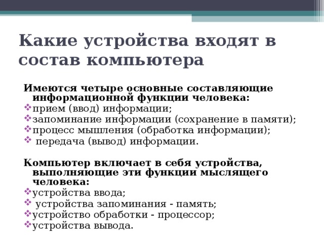 Какие устройства входят в состав компьютера Имеются четыре основные составляющие информационной функции человека: прием (ввод) информации; запоминание информации (сохранение в памяти); процесс мышления (обработка информации); передача (вывод) информации. Компьютер включает в себя устройства, выполняющие эти функции мыслящего человека: устройства ввода; устройства запоминания - память; устройство обработки - процессор; устройства вывода. 
